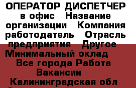 ОПЕРАТОР-ДИСПЕТЧЕР в офис › Название организации ­ Компания-работодатель › Отрасль предприятия ­ Другое › Минимальный оклад ­ 1 - Все города Работа » Вакансии   . Калининградская обл.,Светловский городской округ 
